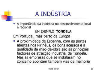 A INDÚSTRIA A importância da indústria no desenvolvimento local e regional UM EXEMPLO  TONDELA Em Portugal, mas perto da Europa A proximidade de Espanha, com as portas abertas nos Pirinéus, os bons acessos e a qualidade da mão-de-obra são as principais factores de atracção industrial de Tondela. Mas as empresas que se instalaram no concelho apontam também vias de melhoria 