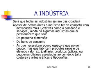 A INDÚSTRIA Será que todas as indústrias saíram das cidades? Apesar de nestas áreas a indústria ter de competir com actividades mais lucrativas como o comércio e serviços , ainda há algumas indústrias que aí permanecem que são: De pequena dimensão De bens de consumo As que necessitam pouco espaço e que poluem pouco, mas que fabricam produtos raros e de elevado valor ex: joalharia, produtos ópticos, ou pequenas oficinas associadas ao comércio (alta costura) e artes gráficas e tipografias. 