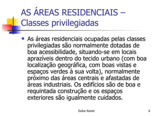 AS ÁREAS RESIDENCIAIS – Classes privilegiadas As áreas residenciais ocupadas pelas classes privilegiadas são normalmente dotadas de boa acessibilidade, situando-se em locais aprazíveis dentro do tecido urbano (com boa localização geográfica, com boas vistas e espaços verdes à sua volta), normalmente próximo das áreas centrais e afastadas de áreas industriais. Os edifícios são de boa e requintada construção e os espaços exteriores são igualmente cuidados. 