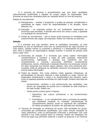 É o conjunto de técnicas e procedimentos que visa atrair candidatos
potencialmente qualificados e capazes de ocupar cargos na organização. Esse
processo de busca dos candidatos pode ser realizado dentro ou fora da empresa.
Etapas do recrutamento:
      a) Planejamento – analisar e programar o quadro de pessoal, considerando a
         quantidade de vagas, níveis de responsabilidade e de atuação, faixas
         salariais, etc.
      b) Execução - as empresas podem ter um profissional responsável ou
         terceirizar essa atividade. A decisão deve levar em conta o custo, a agilidade
         e a qualidade do recrutamento.
      c) Fontes de recrutamento – são os locais onde buscamos os candidatos para
         preenchimento das vagas nas empresas. Podem ser internos ou externos.
Seleção
       É o processo que visa escolher, entre os candidatos recrutados, os mais
qualificados ou que se identificam mais com as características da vaga (escolher os
mais aptos), visando manter ou aumentar a eficiência e o desempenho do pessoal,
bem como a eficácia da organização.A seleção constitui a escolha da pessoa certa
para o lugar certo.
      a) Entrevistas de seleção: É o momento que vamos coletar informações
         complementares e conhecer o estilo de cada candidato, observando
         conhecimentos, habilidades e atitudes que interferem em seu
         comportamento       e     conduta,    procurando    identificar características
         profissionais, sociais, intelectuais e pessoais.Devemos nos preocupar sempre
         em fazer perguntas que tenham algum objetivo. Para uma entrevista bem-
         sucedida, antes de perguntar ao candidato, devemos nos perguntar: porque
         preciso dessa informação?
      b) Testes de seleção: Tem como objetivo medir aspectos intelectuais, de
         personalidade ou técnicos relativos a cada profissão ou cargo. Devem ser
         preparados considerando o cargo e as características dos mesmos, assim
         como os aspectos pessoais envolvidos em cada função. Existem dois tipos de
         testes:
            −   Conhecimento: verificam o real conhecimento dos candidatos, mas
                devem ser preparados de acordo com a realidade de cada empresa e
                de cada função. Podem ser:
            −   Testes gerais (cultura geral e línguas)
                   i. Específicos   (de   cultura   profissional   e   de   conhecimentos
                      técnicos);
                   ii. Psicológicos – é um complemento para o processo de seleção,
                       que possibilita visualizar ou constatar características de
                       comportamento pessoal, social ou cognitivas dos candidatos.
                       Os testes psicológicos só podem ser aplicados por psicólogos.
      c) Técnicas de simulação ou dinâmicas de grupo: São atividades em grupo,
         conduzidas por profissionais qualificados, que visam simular situações ou
         casos específicos, onde os participantes vivenciam e participam com suas
         opiniões e sua visão pessoal sobre as mesmas. Podem ser adaptados em
         forma de jogos que permitem observar e avaliar as posturas e as maneiras

                                                                                        3
 