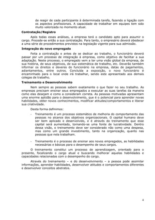 de reagir de cada participante à determinada tarefa, fazendo a ligação com
          os aspectos profissionais. A capacidade de trabalhar em equipes tem sido
          muito valorizada no momento atual.
Contratação/Registro
      Após todas essas análises, a empresa terá o candidato apto para assumir o
cargo. Procede-se então a sua contratação. Para tanto, o empresário deverá obedecer
a uma série de procedimentos previstos na legislação vigente para sua admissão.
Integração do novo empregado
      Feita a contratação e antes de se dedicar ao trabalho, o funcionário deverá
passar por um processo de integração à empresa, como objetivo de facilitar a sua
adaptação. Neste processo, o empregado vem a ter uma visão global da empresa, de
sua história, de seus objetivos, de sua sistemática de trabalho, etc. Deverão também
informar os direitos e deveres do funcionário na empresa, datas de pagamentos,
adiantamentos, entre outros. Concluída a exposição, o novo funcionário é
encaminhado para o local onde irá trabalhar, sendo este apresentado aos demais
colegas de trabalho.
Treinamento e Desenvolvimento
       Nem sempre as pessoas sabem exatamente o que fazer no seu trabalho. As
empresas precisam ensinar seus empregados a executar as suas tarefas da maneira
como elas desejam e como a consideram correta. As pessoas motivadas apresentam
uma enorme aptidão para o desenvolvimento, que é o potencial para aprender novas
habilidades, obter novos conhecimentos, modificar atitudes/comportamentos e liberar
sua criatividade.
      Desta forma definimos:
      -   Treinamento é um processo sistemático de melhoria do comportamento das
          pessoas no alcance dos objetivos organizacionais. O capital humano deve
          ser bem aplicado e desenvolvido, e é através do treinamento que esse
          capital será aumentado, tornando-se uma fonte de lucratividade. Dentro
          dessa visão, o treinamento deve ser considerado não como uma despesa,
          mas como um grande investimento, tanto na organização, quanto nas
          pessoas que nela trabalham.

      -   Treinamento é o processo de ensinar aos novos empregados, as habilidades
          necessárias e básicas para o desempenho de seus cargos.
      O treinamento constitui um processo de aprendizagem, orientado para o
presente, focalizando o cargo atual e buscando melhorar aquelas habilidades e
capacidades relacionadas com o desempenho do cargo.
      Através do treinamento – e do desenvolvimento – a pessoa pode assimilar
informações, aprender habilidades, desenvolver atitudes e comportamentos diferentes
e desenvolver conceitos abstratos.




                                                                                  4
 