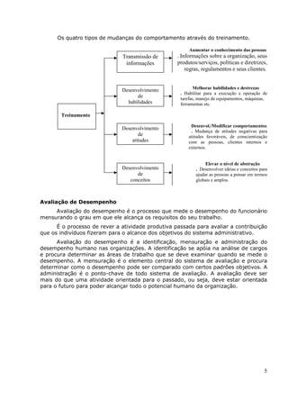 Os quatro tipos de mudanças do comportamento através do treinamento.

                                                        Aumentar o conhecimento das pessoas
                              Transmissão de       . Informações sobre a organização, seus
                               informações         produtos/serviços, políticas e diretrizes,
                                                       regras, regulamentos e seus clientes.


                              Desenvolvimento              Melhorar habilidades e destrezas
                                                    . Habilitar para a execução e operação de
                                    de              tarefas, manejo de equipamentos, máquinas,
                                habilidades         ferramentas etc.

       Treinamento

                                                         Desenvol./Modificar comportamentos
                              Desenvolvimento
                                                         . Mudança de atitudes negativas para
                                     de                 atitudes favoráveis, de conscientização
                                  atitudes              com as pessoas, clientes internos e
                                                        externos.


                                                                Elevar o nível de abstração
                              Desenvolvimento              . Desenvolver idéias e conceitos para
                                    de                     ajudar as pessoas a pensar em termos
                                 conceitos                 globais e amplos.



Avaliação de Desempenho
     Avaliação do desempenho é o processo que mede o desempenho do funcionário
mensurando o grau em que ele alcança os requisitos do seu trabalho.
      É o processo de rever a atividade produtiva passada para avaliar a contribuição
que os indivíduos fizeram para o alcance dos objetivos do sistema administrativo.
      Avaliação do desempenho é a identificação, mensuração e administração do
desempenho humano nas organizações. A identificação se apóia na análise de cargos
e procura determinar as áreas de trabalho que se deve examinar quando se mede o
desempenho. A mensuração é o elemento central do sistema de avaliação e procura
determinar como o desempenho pode ser comparado com certos padrões objetivos. A
administração é o ponto-chave de todo sistema de avaliação. A avaliação deve ser
mais do que uma atividade orientada para o passado, ou seja, deve estar orientada
para o futuro para poder alcançar todo o potencial humano da organização.




                                                                                              5
 