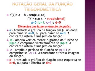 Notação geral da função trigonométrica f(x)= a + b . sen(c.x +d)	 f(x)= sen x -> (tradicional)	a=0, b=1, c=1 e d=0Elementos que fazem a variação do gráficoa – translada o gráfico da função em ∣a∣ unidade para cima se a>0, ou para baixo se a<0. A constante altera a imagem da função. b – amplia verticalmente o gráfico da função se ∣b∣>1 e comprime verticalmente se ∣b∣<1.A constante altera a imagem da função. c – amplia o período da função se ∣c∣ < 1 e comprime se ∣c∣ <1. A constante altera a imagem da função.d – translada o gráfico da função para esquerda se d>0, ou para a direita se d<0.