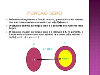 FUNÇÃO SENODefinimos a função seno a função de ℝ->ℝ, que associa cada número real x ao correspondente seno de x , ou seja, f(x)=sen x.O conjunto domínio da função seno é o conjunto dos números reais D(f)=ℝ.O conjunto imagem da função seno é o intervalo [-1, 1]; portanto, a função seno assume como valor mínimo -1 e como valor máximo 1: Im(f)={ y ∈ ℝ ∣ -1 ≤ sen x ≤ 1 }.ℝℝy = sen x x