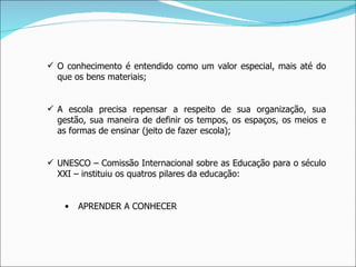 O conhecimento é entendido como um valor especial, mais até do que os bens materiais; A escola precisa repensar a respeito de sua organização, sua gestão, sua maneira de definir os tempos, os espaços, os meios e as formas de ensinar (jeito de fazer escola); UNESCO – Comissão Internacional sobre as Educação para o século XXI – instituiu os quatros pilares da educação: APRENDER A CONHECER 