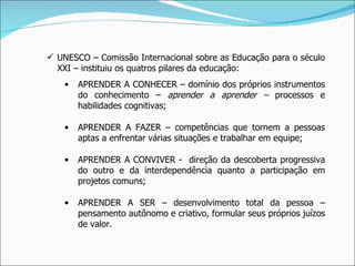 UNESCO – Comissão Internacional sobre as Educação para o século XXI – instituiu os quatros pilares da educação: APRENDER A CONHECER – domínio dos próprios instrumentos do conhecimento –  aprender a aprender –  processos e habilidades cognitivas; APRENDER A FAZER – competências que tornem a pessoas aptas a enfrentar várias situações e trabalhar em equipe; APRENDER A CONVIVER -  direção da descoberta progressiva do outro e da interdependência quanto a participação em projetos comuns; APRENDER A SER – desenvolvimento total da pessoa – pensamento autônomo e criativo, formular seus próprios juízos de valor. 