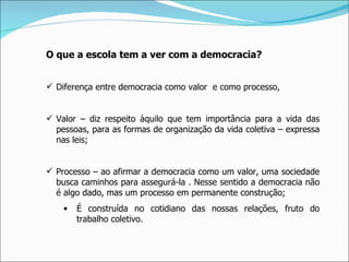 O que a escola tem a ver com a democracia? Diferença entre democracia como valor  e como processo, Valor – diz respeito àquilo que tem importância para a vida das pessoas, para as formas de organização da vida coletiva – expressa nas leis; Processo – ao afirmar a democracia como um valor, uma sociedade busca caminhos para assegurá-la . Nesse sentido a democracia não é algo dado, mas um processo em permanente construção; É construída no cotidiano das nossas relações, fruto do trabalho coletivo. 