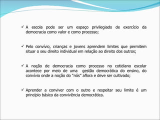 A escola pode ser um espaço privilegiado de exercício da democracia como valor e como processo; Pelo convívio, crianças e jovens aprendem limites que permitem situar o seu direito individual em relação ao direito dos outros; A noção de democracia como processo no cotidiano escolar acontece por meio de uma  gestão democrática do ensino, do convívio onde a noção do “nós” aflora e deve ser cultivado; Aprender a conviver com o outro e respeitar seu limite é um princípio básico da convivência democrática. 