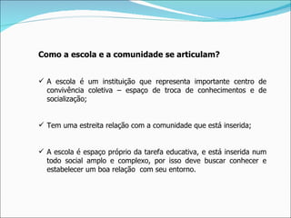Como a escola e a comunidade se articulam? A escola é um instituição que representa importante centro de convivência coletiva – espaço de troca de conhecimentos e de socialização; Tem uma estreita relação com a comunidade que está inserida; A escola é espaço próprio da tarefa educativa, e está inserida num todo social amplo e complexo, por isso deve buscar conhecer e estabelecer um boa relação  com seu entorno. 