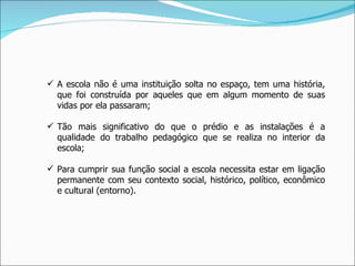 A escola não é uma instituição solta no espaço, tem uma história, que foi construída por aqueles que em algum momento de suas vidas por ela passaram; Tão mais significativo do que o prédio e as instalações é a qualidade do trabalho pedagógico que se realiza no interior da escola; Para cumprir sua função social a escola necessita estar em ligação permanente com seu contexto social, histórico, político, econômico e cultural (entorno). 