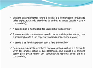 Existem distanciamentos entre a escola e a comunidade, provocado pelas expectativas não atendidas de ambas as partes (escola – pais – comunidade); A para os pais é na maioria das vezes uma “caixa-preta”; A escola é vista como um espaço de trocas sociais pelos alunos, mas a socialização não é um aspecto valorizado pela equipe escolar; A escola e as famílias perdem com a falta de convívio, Nem sempre a escola reconhece que o respeito à cultura e a forma de viver dos grupos sociais a que pertencem seus alunos é o primeiro passo para possa existir um comunicação genuína entre ela e a comunidade; 