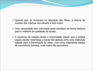 Quando pais se envolvem na educação dos filhos, a chance de sucesso das crianças nos estudos é bem maior. Uma comunidade bem informada pode contribuir de forma decisiva para a melhoria da qualidade da escola; A mudança da relação escola e comunidade requer que a própria equipe escolar reconheça a escola não apenas como uma instituição voltada para a transmissão do saber, mas como importante espaço de convivência humana, onde todos são aprendizes. 