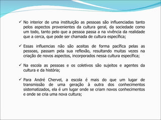 No interior de uma instituição as pessoas são influenciadas tanto pelos aspectos provenientes da cultura geral, da sociedade como um todo, tanto pelo que a pessoa passa a na vivência da realidade que a cerca, que pode ser chamada de cultura específica; Essas influencias não são aceitas de forma pacífica pelas as pessoas, passam pela sua reflexão, resultando muitas vezes na criação de novos aspectos, incorporados nessa cultura específica; Na escola as pessoas e os coletivos são sujeitos e agentes da cultura e da história; Para André Chervel, a escola é mais do que um lugar de transmissão de uma geração à outra dos conhecimentos sistematizados, ela é um lugar onde se criam novos conhecimentos e onde se cria uma nova cultura; 