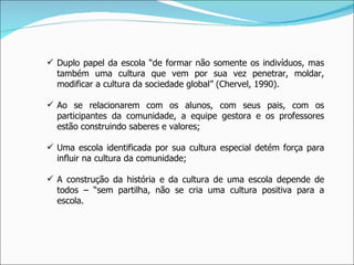 Duplo papel da escola “de formar não somente os indivíduos, mas também uma cultura que vem por sua vez penetrar, moldar, modificar a cultura da sociedade global” (Chervel, 1990). Ao se relacionarem com os alunos, com seus pais, com os participantes da comunidade, a equipe gestora e os professores estão construindo saberes e valores; Uma escola identificada por sua cultura especial detém força para influir na cultura da comunidade; A construção da história e da cultura de uma escola depende de todos – “sem partilha, não se cria uma cultura positiva para a escola. 