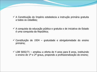 A Constituição do Império estabelecia a instrução primária gratuita a todos os cidadãos; A conquista da educação pública e gratuita e de iniciativa do Estado é uma conquista da República; Constituição de 1934 – gratuidade e obrigatoriedade do ensino primário; LDB 5692/71 – ampliou a oferta de 4 anos para 8 anos, instituindo o ensino de 1º e 2º graus, propondo a profissionalização do ensino; 