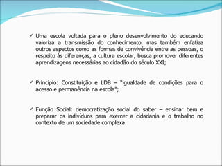 Uma escola voltada para o pleno desenvolvimento do educando valoriza a transmissão do conhecimento, mas também enfatiza outros aspectos como as formas de convivência entre as pessoas, o respeito às diferenças, a cultura escolar, busca promover diferentes aprendizagens necessárias ao cidadão do século XXI; Princípio: Constituição e LDB – “igualdade de condições para o acesso e permanência na escola”; Função Social: democratização social do saber – ensinar bem e preparar os indivíduos para exercer a cidadania e o trabalho no contexto de um sociedade complexa. 