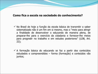 Como fica a escola na sociedade do conhecimento? No Brasil de hoje a função da escola básica de transmitir o saber sistematizado não é um fim em si mesmo, mas o “meio para atingir a finalidade de desenvolver o educando de maneira plena, de preparar-lhe para o exercício da cidadania e fornecer-lhe meios para progredir no trabalho e em estudos posteriores” (LDB, Art. 22); A formação básica do educando se faz a partir dos conteúdos estudados e compreendidos – forma (formação) e conteúdos vão juntos; 