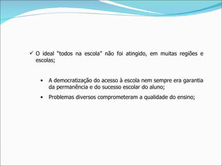 O ideal “todos na escola” não foi atingido, em muitas regiões e escolas;  A democratização do acesso à escola nem sempre era garantia da permanência e do sucesso escolar do aluno; Problemas diversos comprometeram a qualidade do ensino; 