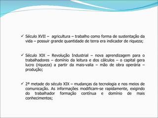 Século XVII –  agricultura – trabalho como forma de sustentação da vida – possuir grande quantidade de terra era indicador de riqueza; Século XIX – Revolução Industrial – nova aprendizagem para o trabalhadores – domínio da leitura e dos cálculos – o capital gera lucro (riqueza) a partir da mais-valia – mão de obra operária – produção; 2ª metade do século XIX – mudanças da tecnologia e nos meios de comunicação. As informações modificam-se rapidamente, exigindo do trabalhador formação contínua e domínio de mais conhecimentos; 