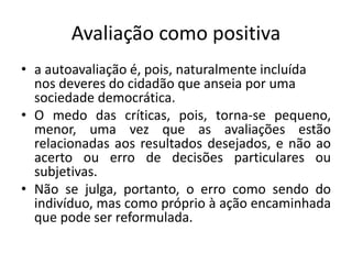 Avaliação como positiva
• a autoavaliação é, pois, naturalmente incluída
nos deveres do cidadão que anseia por uma
sociedade democrática.
• O medo das críticas, pois, torna-se pequeno,
menor, uma vez que as avaliações estão
relacionadas aos resultados desejados, e não ao
acerto ou erro de decisões particulares ou
subjetivas.
• Não se julga, portanto, o erro como sendo do
indivíduo, mas como próprio à ação encaminhada
que pode ser reformulada.
 