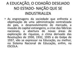 A EDUCAÇÃO, O CIDADÃO DESEJADO
NO ESTADO- NAÇÃO QUE SE
INDUSTRIALIZA
• As engrenagens da sociedade que enfrenta a
objetivação de uma administração centralizada
do país, o desenvolvimento do mercado, a
invasão do capital estrangeiro, a crise das fábricas
nacionais, a abertura de novas áreas de
exploração de riquezas, o clima derivado das
Revoluções de 1930, 1932, 1935 e do Golpe de
1937, vão se expressar na Educação, ou melhor,
no Sistema Nacional de Educação, enfim, na
ESCOLA.
 
