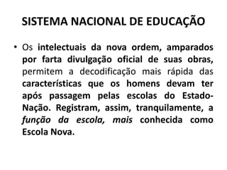SISTEMA NACIONAL DE EDUCAÇÃO
• Os intelectuais da nova ordem, amparados
por farta divulgação oficial de suas obras,
permitem a decodificação mais rápida das
características que os homens devam ter
após passagem pelas escolas do Estado-
Nação. Registram, assim, tranquilamente, a
função da escola, mais conhecida como
Escola Nova.
 