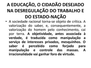 A EDUCAÇÃO, O CIDADÃO DESEJADO
NA DESREGULAÇÃO DO TRABALHO E
DO ESTADO-NAÇÃO
• A sociedade racional torna-se objeto de crítica. A
valorização do saber, e, consequentemente, a
valorização do homem pelo conhecimento, cai
por terra. A objetividade, antes associada à
verdade, é traduzida como manipulação a
serviço de interesses privados, mesquinhos. O
saber é percebido como forjado para
manipulação e controle das massas. A
irracionalidade vai ganhar foro de virtude.
 
