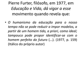 Pierre Furter, filósofo, em 1977, em
Educação e Vida, dá vigor a esse
movimento quando revela que:
• O humanismo da educação para o nosso
tempo não se pode reduzir a impor modelos, a
partir de um homem tido, a priori, como ideal;
tampouco pode propor identificar-se com o
homem perfeito do futuro (...). (1977, p. 159)
(Itálico do próprio autor)
 