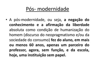 Pós- modernidade
• A pós-modernidade, ou seja, a negação do
conhecimento e a afirmação da liberdade
absoluta como condição de humanização do
homem (discurso do neopragmatismo e/ou da
sociedade do consumo) fez do aluno, em mais
ou menos 60 anos, apenas um parceiro do
professor, agora, sem função, e da escola,
hoje, uma instituição sem papel.
 