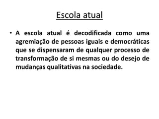 Escola atual
• A escola atual é decodificada como uma
agremiação de pessoas iguais e democráticas
que se dispensaram de qualquer processo de
transformação de si mesmas ou do desejo de
mudanças qualitativas na sociedade.
 