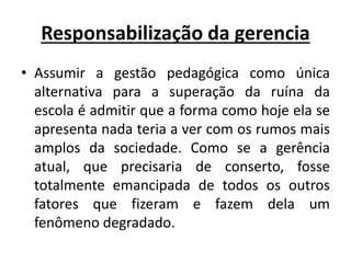 Responsabilização da gerencia
• Assumir a gestão pedagógica como única
alternativa para a superação da ruína da
escola é admitir que a forma como hoje ela se
apresenta nada teria a ver com os rumos mais
amplos da sociedade. Como se a gerência
atual, que precisaria de conserto, fosse
totalmente emancipada de todos os outros
fatores que fizeram e fazem dela um
fenômeno degradado.
 