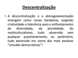 Descentralização
• A descentralização e a desregulamentação
emergem como novas bandeiras, exigindo
criatividade e tolerância para o enfrentamento
da diversidade, da pluralidade, do
multiculturalismo, tudo absorvido sem
qualquer questionamento, ou parâmetro,
tudo absorvido em nome das mais excelsas
“virtudes democráticas”!
 