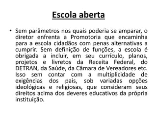 Escola aberta
• Sem parâmetros nos quais poderia se amparar, o
diretor enfrenta a Promotoria que encaminha
para a escola cidadãos com penas alternativas a
cumprir. Sem definição de funções, a escola é
obrigada a incluir, em seu currículo, planos,
projetos e livretos da Receita Federal, do
DETRAN, da Saúde, da Câmara de Vereadores etc.
Isso sem contar com a multiplicidade de
exigências dos pais, sob variadas opções
ideológicas e religiosas, que consideram seus
direitos acima dos deveres educativos da própria
instituição.
 