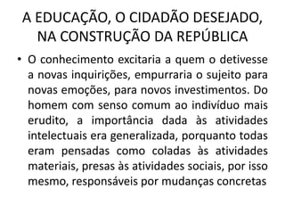 A EDUCAÇÃO, O CIDADÃO DESEJADO,
NA CONSTRUÇÃO DA REPÚBLICA
• O conhecimento excitaria a quem o detivesse
a novas inquirições, empurraria o sujeito para
novas emoções, para novos investimentos. Do
homem com senso comum ao indivíduo mais
erudito, a importância dada às atividades
intelectuais era generalizada, porquanto todas
eram pensadas como coladas às atividades
materiais, presas às atividades sociais, por isso
mesmo, responsáveis por mudanças concretas
 