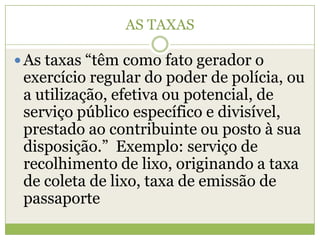 AS TAXAS
 As taxas “têm como fato gerador o
exercício regular do poder de polícia, ou
a utilização, efetiva ou potencial, de
serviço público específico e divisível,
prestado ao contribuinte ou posto à sua
disposição.” Exemplo: serviço de
recolhimento de lixo, originando a taxa
de coleta de lixo, taxa de emissão de
passaporte
 