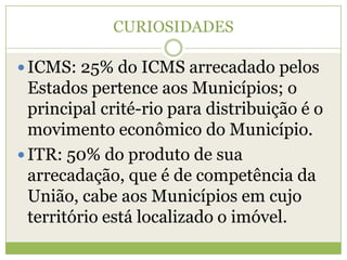 CURIOSIDADES
 ICMS: 25% do ICMS arrecadado pelos
Estados pertence aos Municípios; o
principal crité-rio para distribuição é o
movimento econômico do Município.
 ITR: 50% do produto de sua
arrecadação, que é de competência da
União, cabe aos Municípios em cujo
território está localizado o imóvel.
 