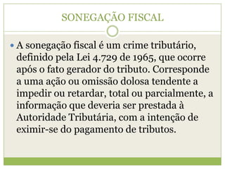 SONEGAÇÃO FISCAL
 A sonegação fiscal é um crime tributário,
definido pela Lei 4.729 de 1965, que ocorre
após o fato gerador do tributo. Corresponde
a uma ação ou omissão dolosa tendente a
impedir ou retardar, total ou parcialmente, a
informação que deveria ser prestada à
Autoridade Tributária, com a intenção de
eximir-se do pagamento de tributos.
 