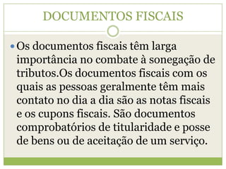 DOCUMENTOS FISCAIS
 Os documentos fiscais têm larga
importância no combate à sonegação de
tributos.Os documentos fiscais com os
quais as pessoas geralmente têm mais
contato no dia a dia são as notas fiscais
e os cupons fiscais. São documentos
comprobatórios de titularidade e posse
de bens ou de aceitação de um serviço.
 