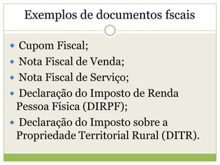 Exemplos de documentos fscais
 Cupom Fiscal;
 Nota Fiscal de Venda;
 Nota Fiscal de Serviço;
 Declaração do Imposto de Renda
Pessoa Física (DIRPF);
 Declaração do Imposto sobre a
Propriedade Territorial Rural (DITR).
 
