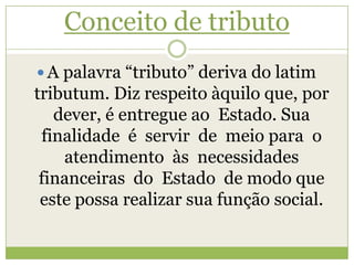 Conceito de tributo
 A palavra “tributo” deriva do latim
tributum. Diz respeito àquilo que, por
dever, é entregue ao Estado. Sua
finalidade é servir de meio para o
atendimento às necessidades
financeiras do Estado de modo que
este possa realizar sua função social.
 