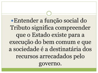 Entender a função social do
Tributo significa compreender
que o Estado existe para a
execução do bem comum e que
a sociedade é a destinatária dos
recursos arrecadados pelo
governo.
 