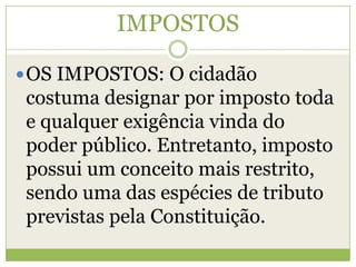 IMPOSTOS
OS IMPOSTOS: O cidadão
costuma designar por imposto toda
e qualquer exigência vinda do
poder público. Entretanto, imposto
possui um conceito mais restrito,
sendo uma das espécies de tributo
previstas pela Constituição.
 