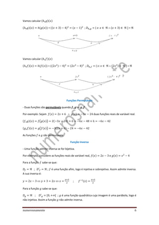 numerosnamente 6
Vamos calcular ( )( )
( )( ) ( ( )) = (( ) ) ( ) ; {  ( )  + = 
Vamos calcular ( )( )
( )( ) ( ( )) = (( ) ) ( ) ; {  ( )  + = 
Funções Permutáveis
- Duas funções são permutáveis quando
Por exemplo: Sejam ( ) ( ) duas funções reais de variável real.
( )( ) ( ( )) ( )
( )( ) ( ( )) ( )
As funções e são permutáveis.
Função Inversa
- Uma função admite inversa se for bijetiva.
Por exemplo, considere as funções reais de variável real, ( ) e ( )
Para a função sabe-se que:
  ; é uma função afim, logo é injetiva e sobrejetiva. Assim admite inversa.
A sua inversa é:
; ( )
Para a função sabe-se que:
 ; é uma função quadrática cuja imagem é uma parábola, logo é
não injetiva. Assim a função não admite inversa.
 