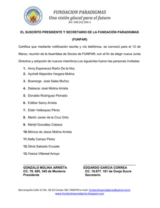 FUNDACION PARADIGMAS
                        Una visión glocal para el futuro
                                        Nit: 900.242.584-2


 EL SUSCRITO PRESIDENTE Y SECRETARIO DE LA FUNDACIÓN PARADIGMAS

                                           (FUNPAR)

Certifica que mediante notificación escrita y vía telefónica, se convocó para el 12 de

Marzo, reunión de la Asamblea de Socios de FUNPAR; con el fin de elegir nueva Junta

Directiva y adopción de nuevos miembros.Los siguientes fueron las personas invitadas

   1. Anny Esperanza Riaño De la Hoz
   2. Aychell Alejandra Vergara Molina

   3. Boanerge José Salas Muñoz

   4. Delascar José Molina Arrieta

   5. Donaldo Rodríguez Peinado

   6. Edilber Samy Arrieta

   7. Eider Velásquez Pérez

   8. Martin Javier de la Cruz Ortiz

   9. Merlyf González Cabeza

   10. Mónica de Jesús Molina Arrieta

   11. Nally Campo Pérez

   12. Silvia Salcedo Cruzate

   13. Yesica Villareal Arroyo


   ________________________                         ______________________________
   GONZALO MOLINA ARRIETA                           EDGARDO GARCIA CORREA
   CC. 78. 695. 345 de Montería                      CC. 18.877. 181 de Oveja Sucre
   Presidente                                        Secretario



Barranquilla Calle 51 No. 36-63 Celular 301 7440793 e-mail: fundaciónparadigmas@yahoo.lcom
                                www.fundaciónparadigmas.blogspot.com
 