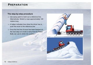PREPARATION


     The step-by-step procedure
     H   Use spray paint to mark out a reference line.
         Alternatively: Stretch a rope approximately 120
         meters long.

     H   A helper indicates how close the driver has to
         push the snow to the reference line.

     H   Once the first line of snow has been heaped up,
         the next step is to build a ramp that the Pisten-
         Bully can use to climb into position.




12   Halfpipe 032003.en
 