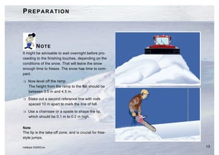 PREPARATION




          NOTE
It might be advisable to wait overnight before pro-
ceeding to the finishing touches, depending on the
conditions of the snow. That will leave the snow
enough time to freeze. The snow has time to com-
pact.

H   Now level off the ramp.
    The height from the ramp to the flat should be
    between 3.5 m and 4.5 m.

H   Stake out a second reference line with rods
    spaced 10 m apart to mark the line of fall.

H   Use a chainsaw or a spade to shape the lip,
    which should be 0.1 m to 0.2 m high.


Note
The lip is the take-off zone, and is crucial for free-
style jumps.

Halfpipe 032003.en                                       13
 