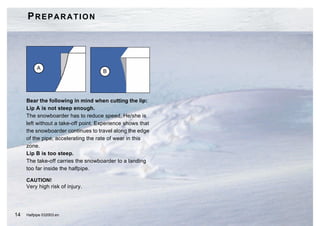 PREPARATION




          A
                                     B




     Bear the following in mind when cutting the lip:
     Lip A is not steep enough.
     The snowboarder has to reduce speed. He/she is
     left without a take-off point. Experience shows that
     the snowboarder continues to travel along the edge
     of the pipe, accelerating the rate of wear in this
     zone.
     Lip B is too steep.
     The take-off carries the snowboarder to a landing
     too far inside the halfpipe.

     CAUTION!
     Very high risk of injury.




14   Halfpipe 032003.en
 