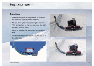 PREPARATION


Transition
H   The Pipe Magician is the groomer for building
    the transition (radius) for the halfpipe.

H   Always drive uphill when shaping the transition.
    This is important so that you can keep the radii
    constant on both sides.

H   Begin by shaping the bottom arc of the radius
    first.

H   Finish the first transition before you move over to
    the other side.




Halfpipe 032003.en                                        15
 
