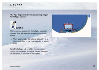UPKEEP


The Pipe Magician is the ideal grooming dragon
for halfpipe upkeep.




          NOTE
Start grooming as soon as the halfpipe closes for
the day. That will leave the snow enough time to
freeze.

H   When grooming the transitions, always try to re-
    duce corrections of the Pipe Magician to a mini-
    mum.


NoteThe halfpipe will be all the more durable if
groom the transitions in multiple passes, removing
as little snow as possible on each pass.




Halfpipe 032003.en                                     17
 