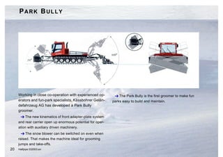PARK BULLY




     Working in close co-operation with experienced op-        The Park Bully is the first groomer to make fun
     erators and fun-park specialists, Kässbohrer Gelän-     parks easy to build and maintain.
     defahrzeug AG has developed a Park Bully
     groomer.
       The new kinematics of front adapter-plate system
     and rear carrier open up enormous potential for oper-
     ation with auxiliary driven machinery.
        The snow blower can be switched on even when
     raised. That makes the machine ideal for grooming
     jumps and take-offs.
20   Halfpipe 032003.en
 